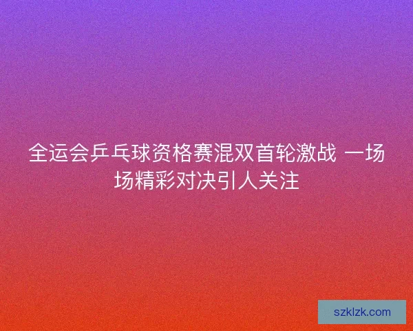 全运会乒乓球资格赛混双首轮激战 一场场精彩对决引人关注 全运会乒乓球资格赛混双首轮激战 一场场精彩对决引人关注
