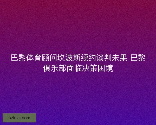 巴黎体育顾问坎波斯续约谈判未果 巴黎俱乐部面临决策困境 巴黎体育顾问坎波斯续约谈判未果 巴黎俱乐部面临决策困境