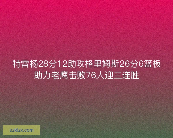 特雷杨28分12助攻格里姆斯26分6篮板助力老鹰击败76人迎三连胜