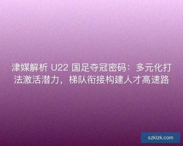 津媒解析 U22 国足夺冠密码：多元化打法激活潜力，梯队衔接构建人才高速路