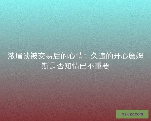 浓眉谈被交易后的心情:久违的开心詹姆斯是否知情已不重要 浓眉谈被交易后的心情:久违的开心詹姆斯是否知情已不重要