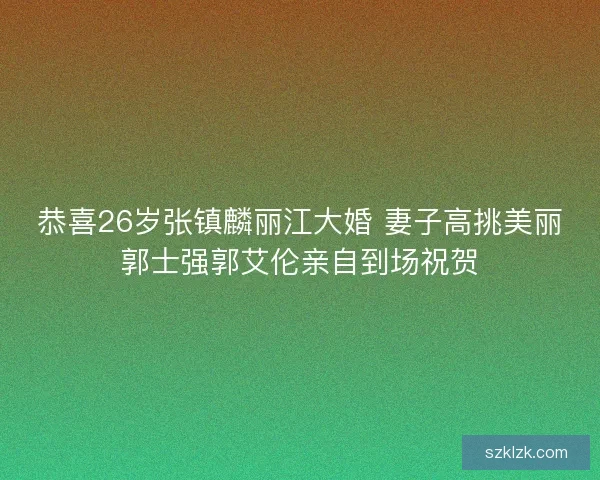 恭喜26岁张镇麟丽江大婚 妻子高挑美丽郭士强郭艾伦亲自到场祝贺 恭喜26岁张镇麟丽江大婚 妻子高挑美丽郭士强郭艾伦亲自到场祝贺