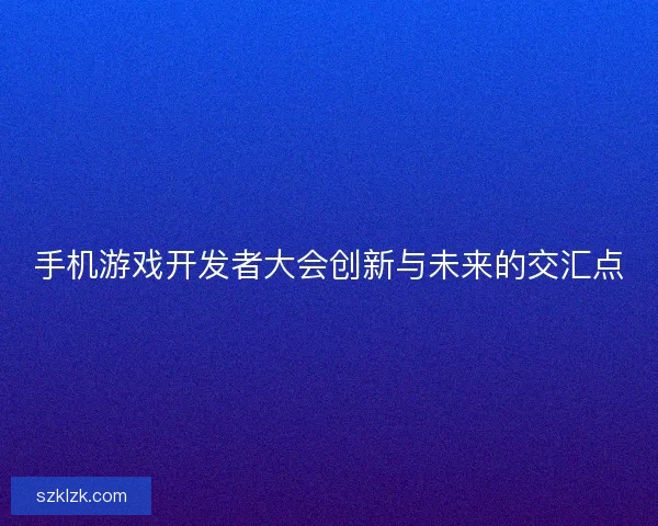 手机游戏开发者大会创新与未来的交汇点