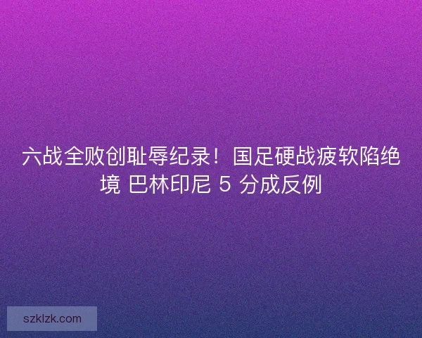六战全败创耻辱纪录！国足硬战疲软陷绝境 巴林印尼 5 分成反例