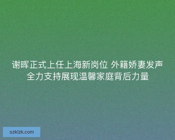 谢晖正式上任上海新岗位 外籍娇妻发声全力支持展现温馨家庭背后力量