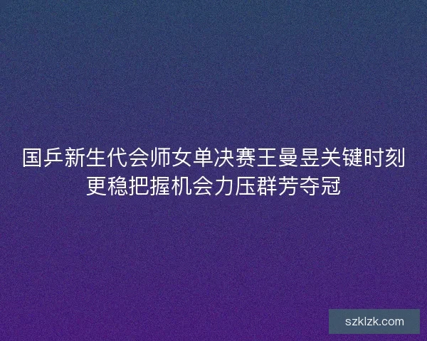 国乒新生代会师女单决赛王曼昱关键时刻更稳把握机会力压群芳夺冠 国乒新生代会师女单决赛王曼昱关键时刻更稳把握机会力压群芳夺冠