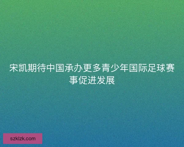 宋凯期待中国承办更多青少年国际足球赛事促进发展