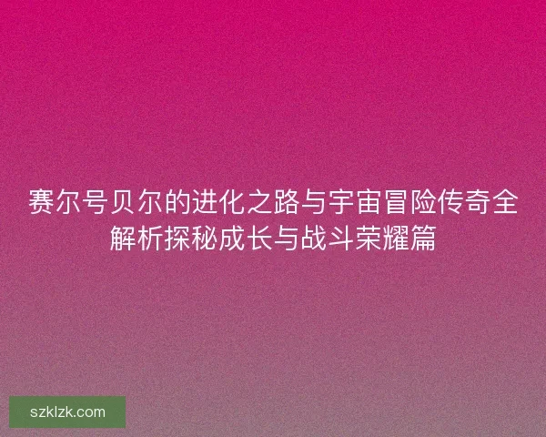 赛尔号贝尔的进化之路与宇宙冒险传奇全解析探秘成长与战斗荣耀篇