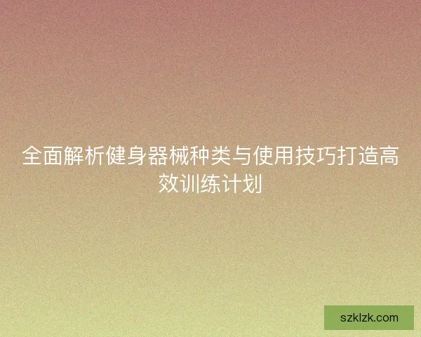 全面解析健身器械种类与使用技巧打造高效训练计划