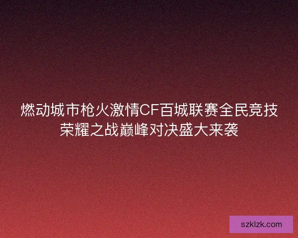 燃动城市枪火激情CF百城联赛全民竞技荣耀之战巅峰对决盛大来袭