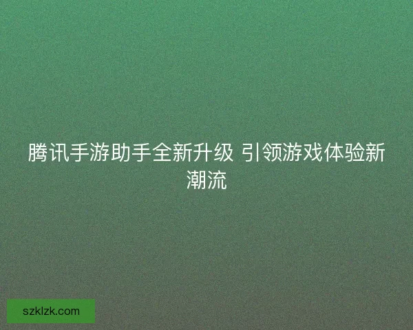腾讯手游助手全新升级 引领游戏体验新潮流
