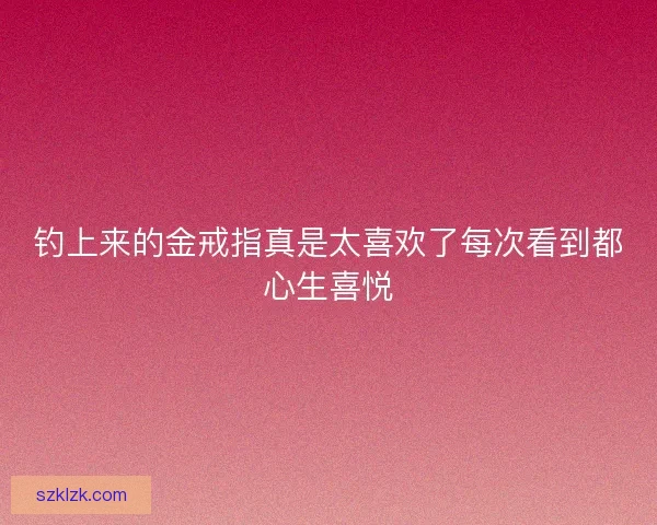 钓上来的金戒指真是太喜欢了每次看到都心生喜悦 钓上来的金戒指真是太喜欢了每次看到都心生喜悦