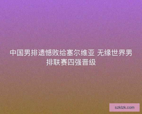 中国男排遗憾败给塞尔维亚 无缘世界男排联赛四强晋级