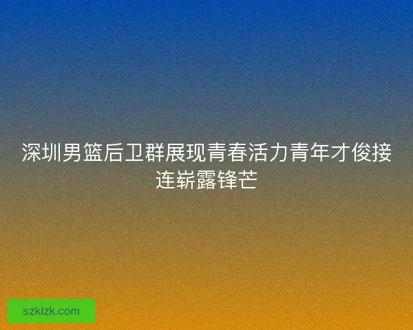 深圳男篮后卫群展现青春活力青年才俊接连崭露锋芒