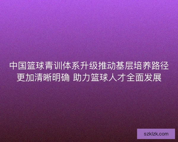 中国篮球青训体系升级推动基层培养路径更加清晰明确 助力篮球人才全面发展
