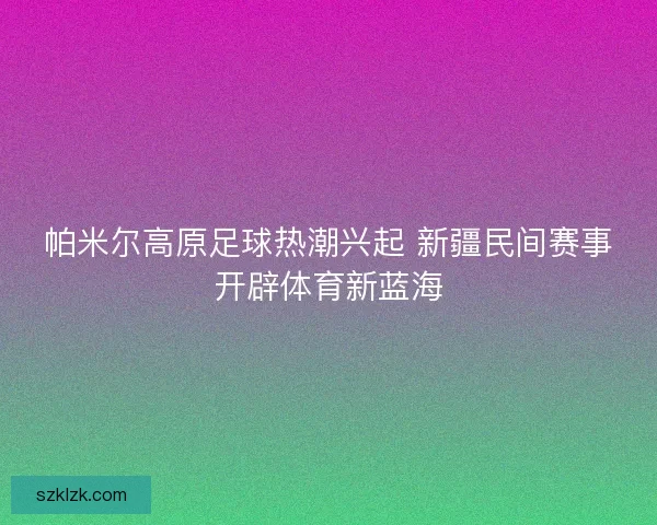 帕米尔高原足球热潮兴起 新疆民间赛事开辟体育新蓝海