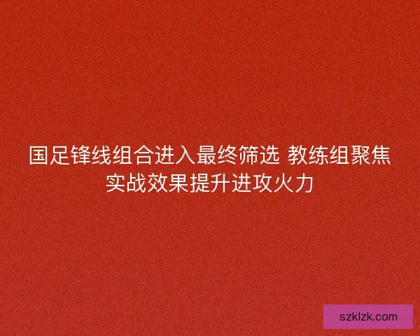 国足锋线组合进入最终筛选 教练组聚焦实战效果提升进攻火力