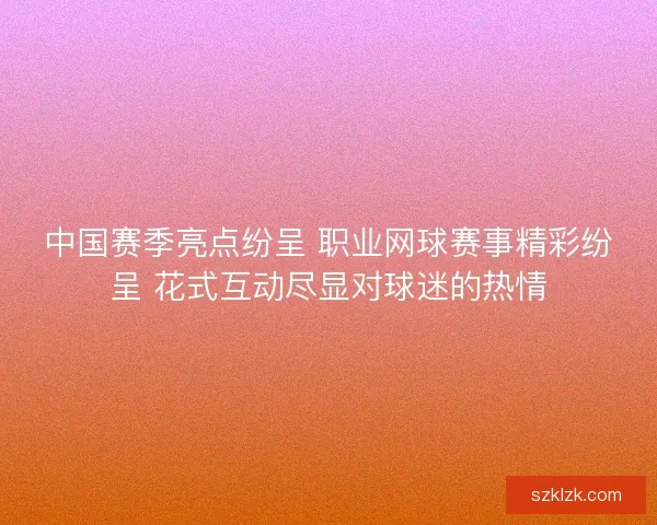 中国赛季亮点纷呈 职业网球赛事精彩纷呈 花式互动尽显对球迷的热情