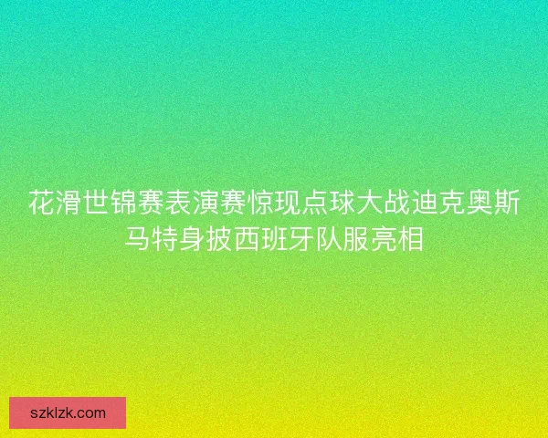 花滑世锦赛表演赛惊现点球大战迪克奥斯马特身披西班牙队服亮相
