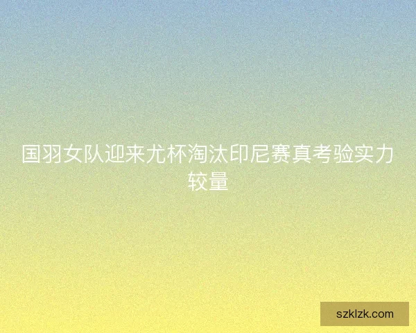 国羽女队迎来尤杯淘汰印尼赛真考验实力较量 国羽女队迎来尤杯淘汰印尼赛真考验实力较量