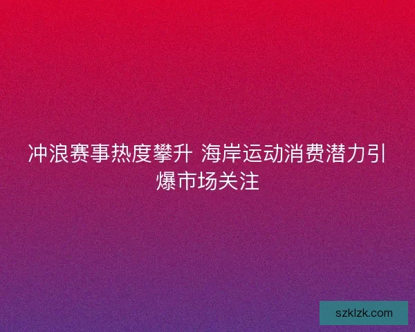 冲浪赛事热度攀升 海岸运动消费潜力引爆市场关注 冲浪赛事热度攀升 海岸运动消费潜力引爆市场关注